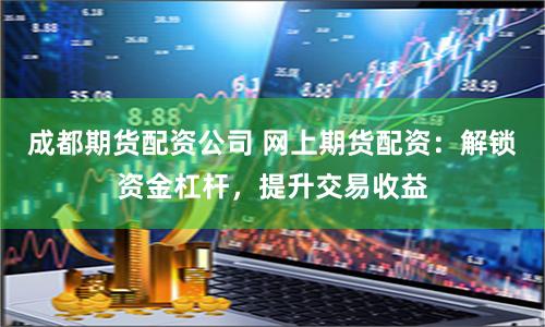 成都期货配资公司 网上期货配资：解锁资金杠杆，提升交易收益