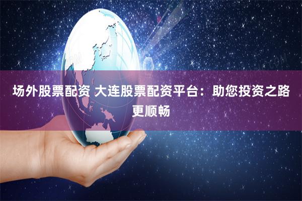 场外股票配资 大连股票配资平台：助您投资之路更顺畅