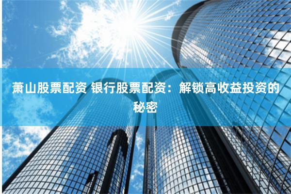 萧山股票配资 银行股票配资：解锁高收益投资的秘密