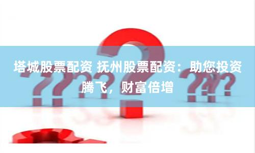 塔城股票配资 抚州股票配资：助您投资腾飞，财富倍增