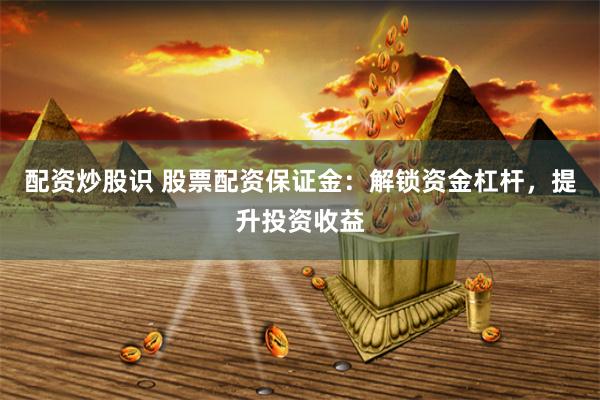 配资炒股识 股票配资保证金：解锁资金杠杆，提升投资收益