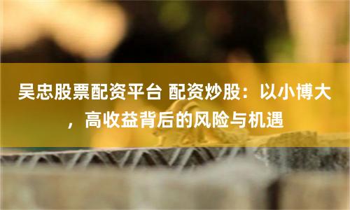 吴忠股票配资平台 配资炒股：以小博大，高收益背后的风险与机遇