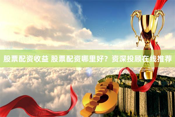 股票配资收益 股票配资哪里好？资深投顾在线推荐